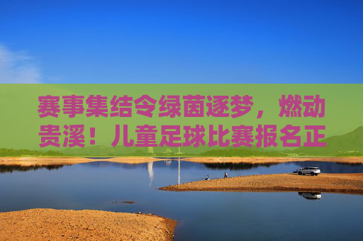 赛事集结令绿茵逐梦,燃动贵溪!儿童足球比赛报名正式启动