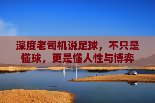 深度老司机说足球,不只是懂球,更是懂人性与博弈