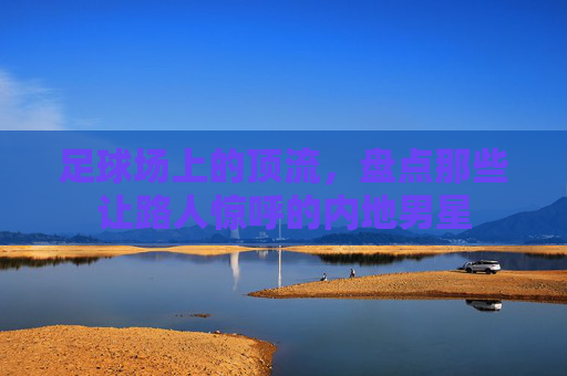 足球场上的顶流,盘点那些让路人惊呼的内地男星