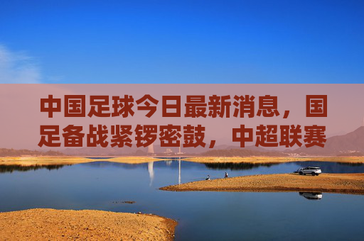 中国足球今日最新消息,国足备战紧锣密鼓,中超联赛多场对决引爆关注