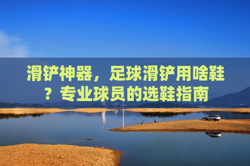 滑铲神器,足球滑铲用啥鞋?专业球员的选鞋指南
