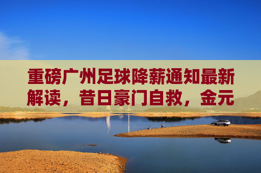 重磅广州足球降薪通知最新解读,昔日豪门自救,金元泡沫的必然破裂