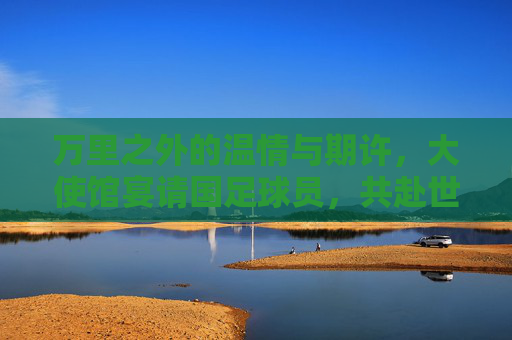 万里之外的温情与期许,大使馆宴请国足球员,共赴世界杯征程