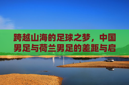 跨越山海的足球之梦,中国男足与荷兰男足的差距与启示
