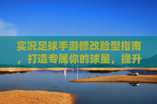 实况足球手游修改脸型指南,打造专属你的球星,提升游戏代入感