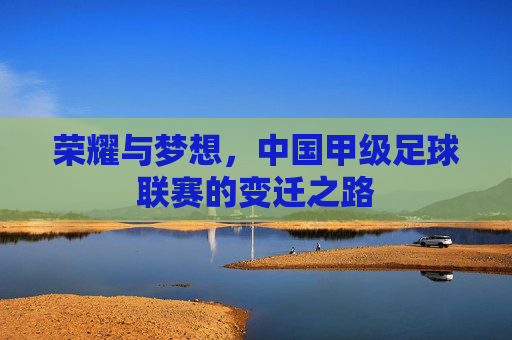 荣耀与梦想，中国甲级足球联赛的变迁之路