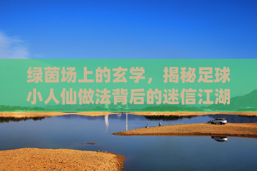 绿茵场上的玄学，揭秘足球小人仙做法背后的迷信江湖