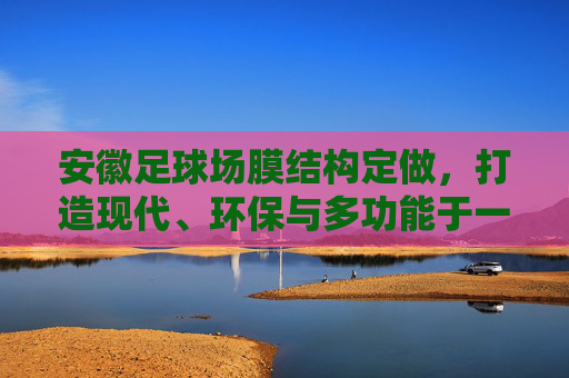 安徽足球场膜结构定做,打造现代、环保与多功能于一体的体育新地标