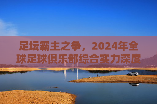 足坛霸主之争，2024年全球足球俱乐部综合实力深度排行解析