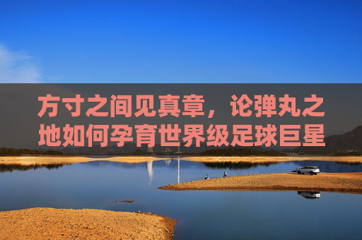 方寸之间见真章,论弹丸之地如何孕育世界级足球巨星