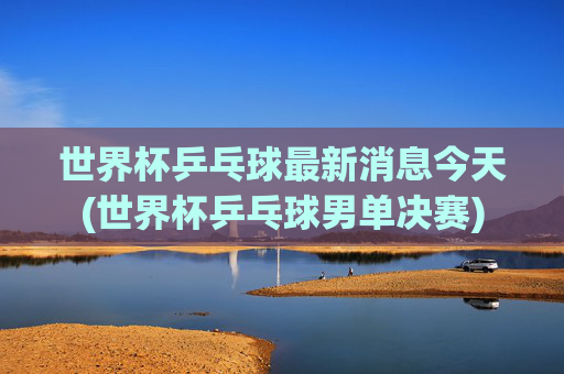 世界杯乒乓球最新消息今天(世界杯乒乓球男单决赛)