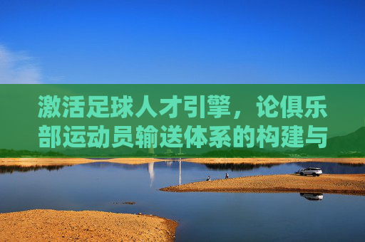 激活足球人才引擎,论俱乐部运动员输送体系的构建与价值