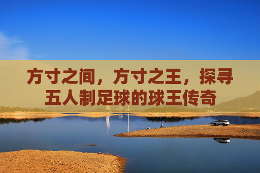 方寸之间,方寸之王,探寻五人制足球的球王传奇