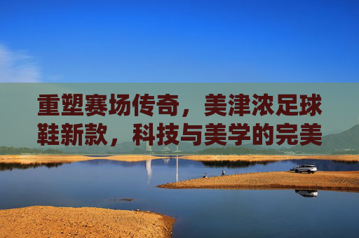 重塑赛场传奇,美津浓足球鞋新款,科技与美学的完美结合