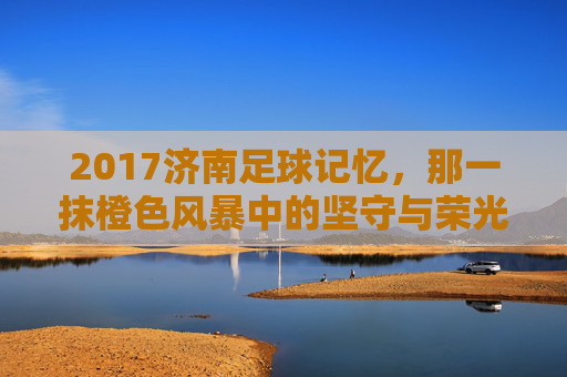 2017济南足球记忆,那一抹橙色风暴中的坚守与荣光