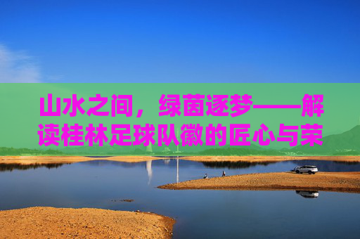 山水之间,绿茵逐梦——解读桂林足球队徽的匠心与荣耀