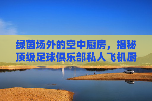 绿茵场外的空中厨房,揭秘顶级足球俱乐部私人飞机厨师的幕后生活