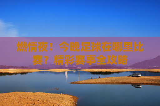 燃情夜!今晚足球在哪里比赛?精彩赛事全攻略