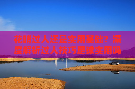 花哨过人还是实用基础?深度解析过人技巧足球实用吗