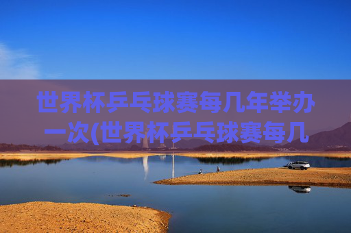 世界杯乒乓球赛每几年举办一次(世界杯乒乓球赛每几年举办一次比赛)