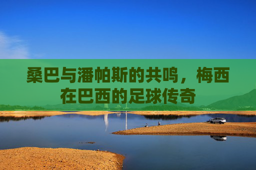桑巴与潘帕斯的共鸣，梅西在巴西的足球传奇