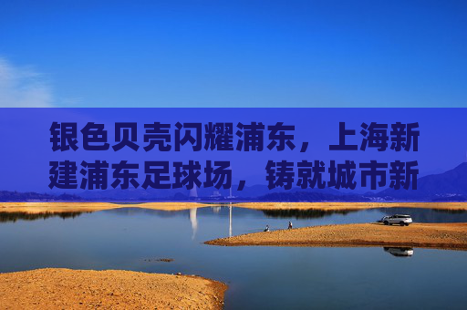 银色贝壳闪耀浦东，上海新建浦东足球场，铸就城市新地标