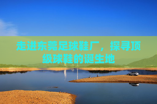 走进东莞足球鞋厂，探寻顶级球鞋的诞生地