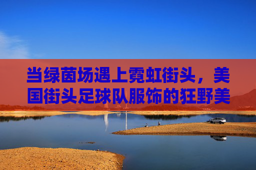 当绿茵场遇上霓虹街头,美国街头足球队服饰的狂野美学