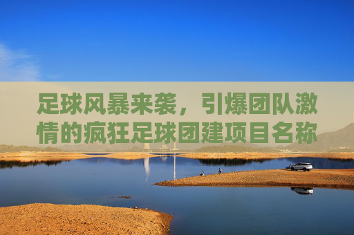 足球风暴来袭，引爆团队激情的疯狂足球团建项目名称推荐