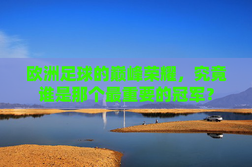 欧洲足球的巅峰荣耀，究竟谁是那个最重要的冠军？