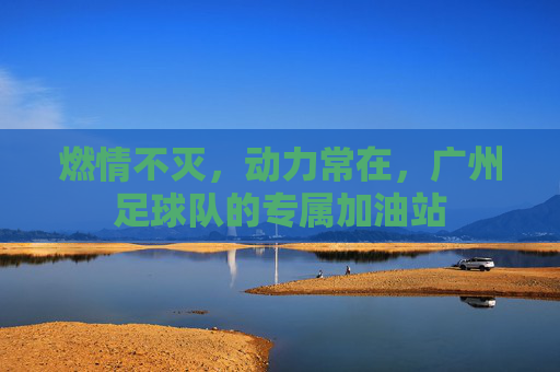燃情不灭,动力常在,广州足球队的专属加油站