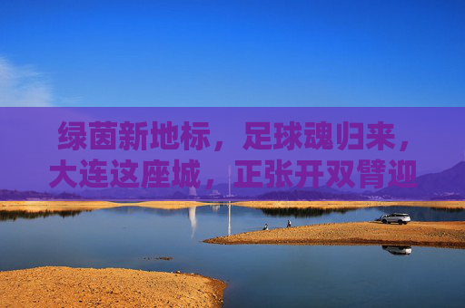 绿茵新地标,足球魂归来,大连这座城,正张开双臂迎接新球场