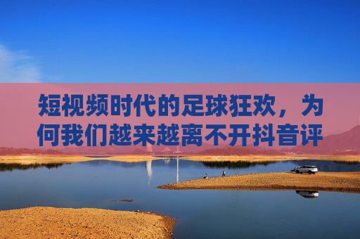 短视频时代的足球狂欢,为何我们越来越离不开抖音评足球?