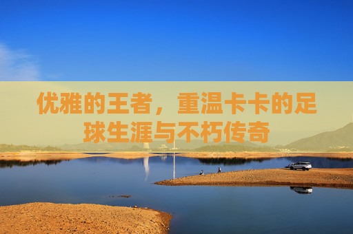优雅的王者,重温卡卡的足球生涯与不朽传奇