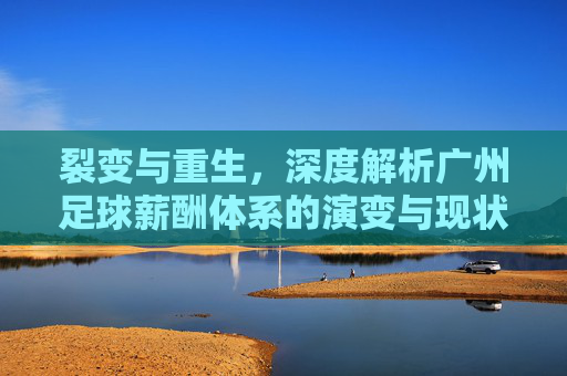 裂变与重生,深度解析广州足球薪酬体系的演变与现状