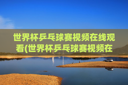 世界杯乒乓球赛视频在线观看(世界杯乒乓球赛视频在线观看直播)