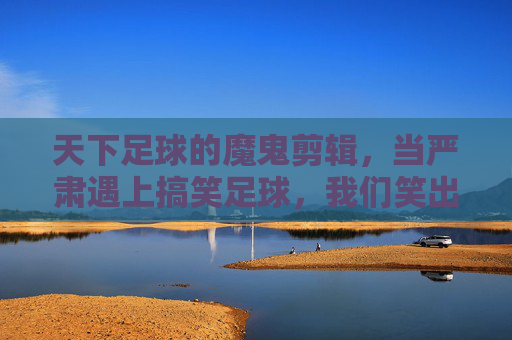 天下足球的魔鬼剪辑,当严肃遇上搞笑足球,我们笑出了腹肌