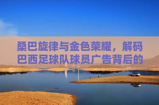 桑巴旋律与金色荣耀，解码巴西足球队球员广告背后的商业密码