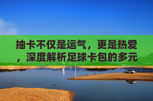 抽卡不仅是运气,更是热爱,深度解析足球卡包的多元用处
