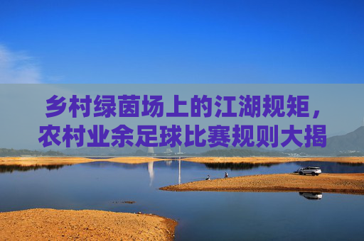 乡村绿茵场上的江湖规矩,农村业余足球比赛规则大揭秘