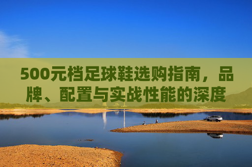 500元档足球鞋选购指南，品牌、配置与实战性能的深度解析