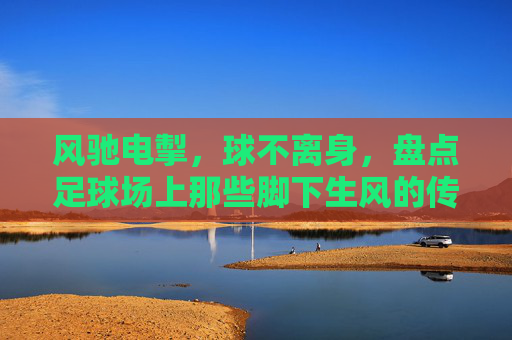 风驰电掣，球不离身，盘点足球场上那些脚下生风的传奇