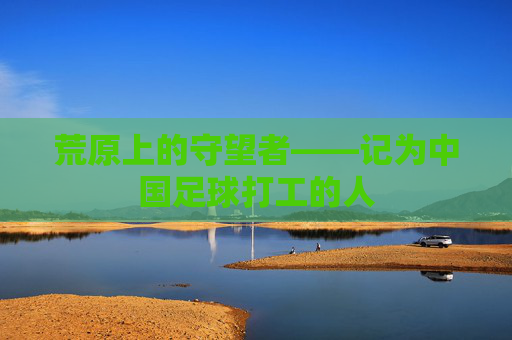 荒原上的守望者——记为中国足球打工的人