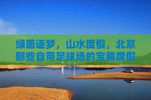 绿茵逐梦,山水度假,北京那些自带足球场的宝藏度假村