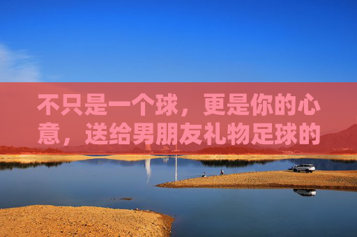 不只是一个球，更是你的心意，送给男朋友礼物足球的满分攻略