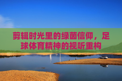 剪辑时光里的绿茵信仰,足球体育精神的视听重构