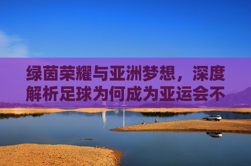 绿茵荣耀与亚洲梦想,深度解析足球为何成为亚运会不可或缺的核心项目
