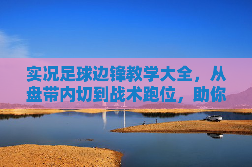 实况足球边锋教学大全,从盘带内切到战术跑位,助你边路撕开防线