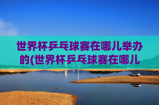 世界杯乒乓球赛在哪儿举办的(世界杯乒乓球赛在哪儿举办的呢)
