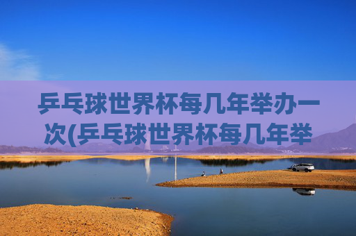 乒乓球世界杯每几年举办一次(乒乓球世界杯每几年举办一次)